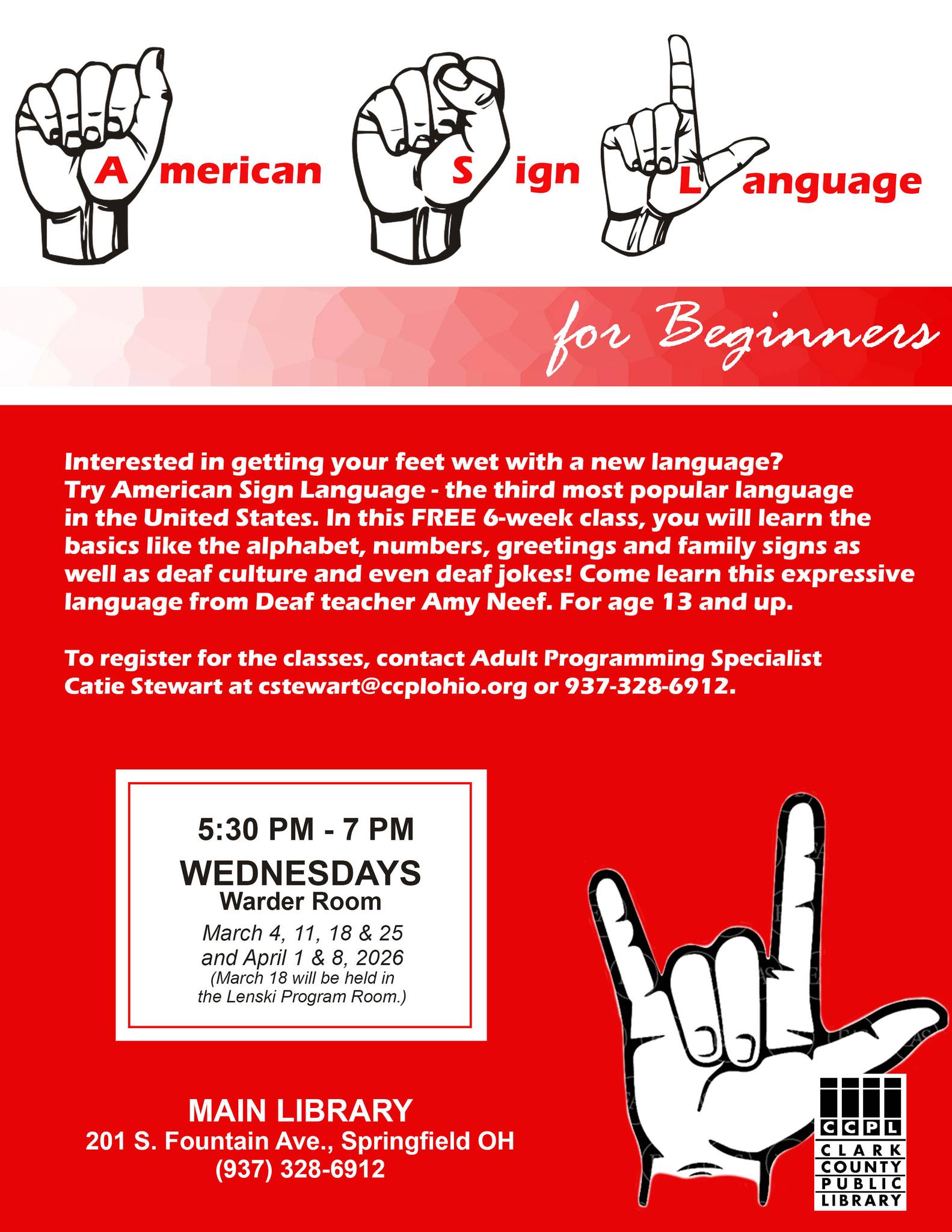 sign language Red and white promotional flyer for “American Sign Language for Beginners.” The top features illustrations of hands signing A, S, and L with the words “American Sign Language for Beginners.” The flyer describes a free 6-week class covering the alphabet, numbers, greetings, family signs, Deaf culture, and Deaf humor, taught by Deaf instructor Amy Neef for ages 13 and up. Classes meet Wednesdays from 5:30 PM to 7:00 PM in the Warder Room at the Main Library, 201 S. Fountain Avenue, Springfield, Ohio. Dates are March 4, 11, 18, and 25 and April 1 and 8, 2026. March 18 will be held in the Lenski Program Room. To register, contact Adult Programming Specialist Catie Stewart at cstewart@ccplohio.org or call 937-328-6912. The Clark County Public Library logo appears at the bottom.